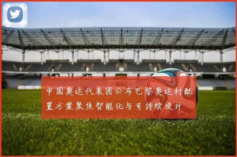 中国奥运代表团公布巴黎奥运村配置方案聚焦智能化与可持续设计