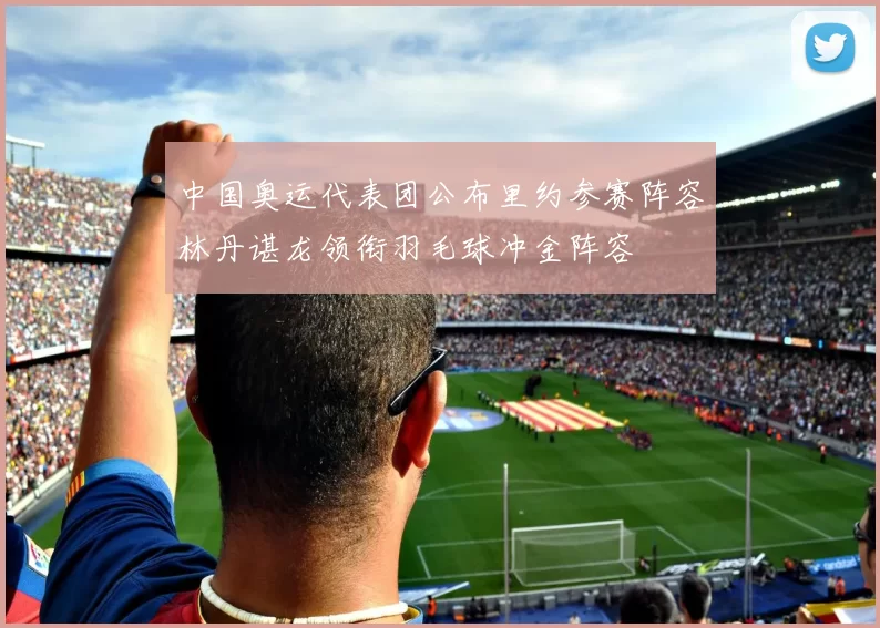 中国奥运代表团公布里约参赛阵容林丹谌龙领衔羽毛球冲金阵容