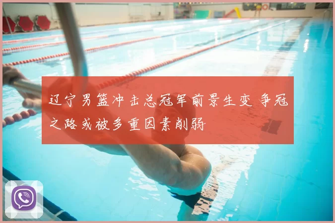 辽宁男篮冲击总冠军前景生变 争冠之路或被多重因素削弱