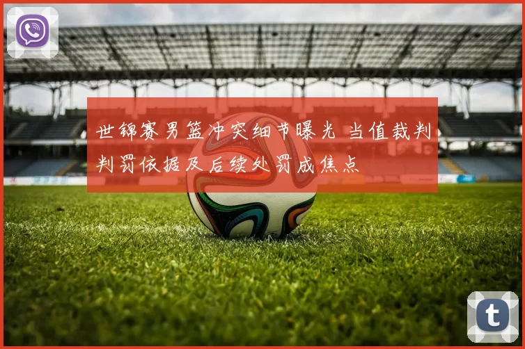 世锦赛男篮冲突细节曝光 当值裁判判罚依据及后续处罚成焦点