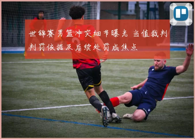 世锦赛男篮冲突细节曝光 当值裁判判罚依据及后续处罚成焦点