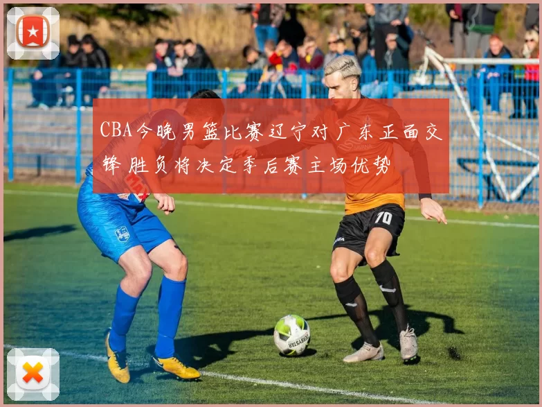 CBA今晚男篮比赛辽宁对广东正面交锋 胜负将决定季后赛主场优势
