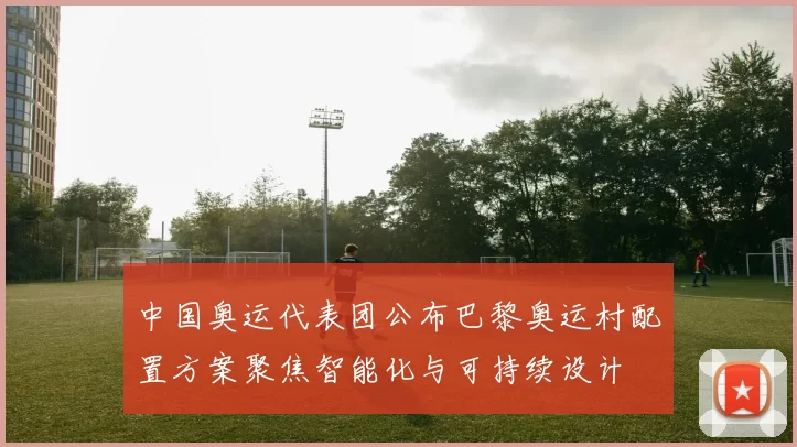 中国奥运代表团公布巴黎奥运村配置方案聚焦智能化与可持续设计