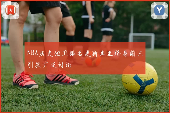 NBA历史控卫排名更新库里跻身前三引发广泛讨论