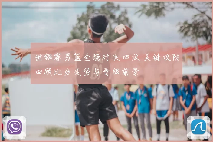 世锦赛男篮全场对决回放 关键攻防回顾比分走势与晋级前景