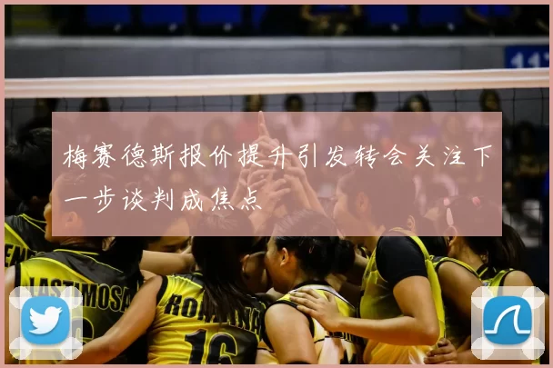 梅赛德斯报价提升引发转会关注下一步谈判成焦点