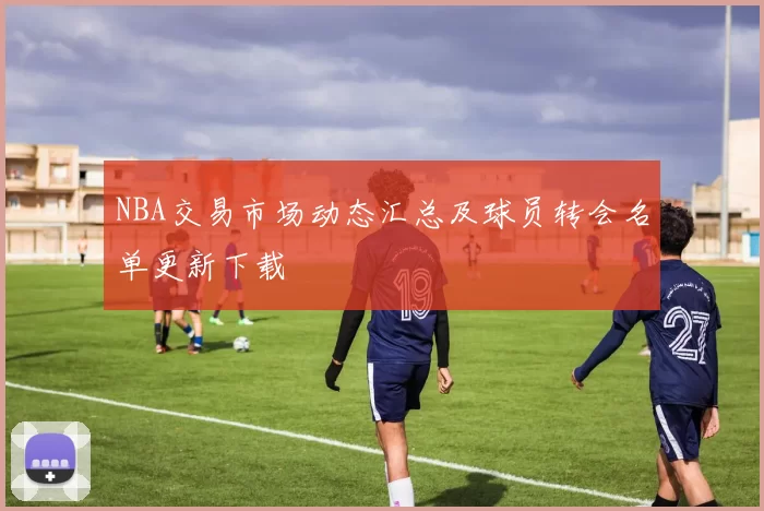 NBA交易市场动态汇总及球员转会名单更新下载