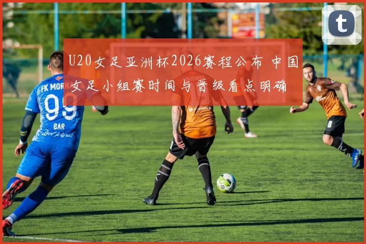 U20女足亚洲杯2026赛程公布 中国女足小组赛时间与晋级看点明确