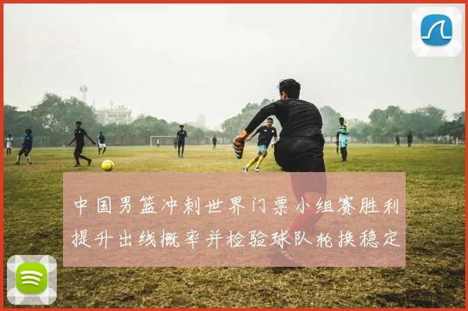中国男篮冲刺世界门票小组赛胜利提升出线概率并检验球队轮换稳定性