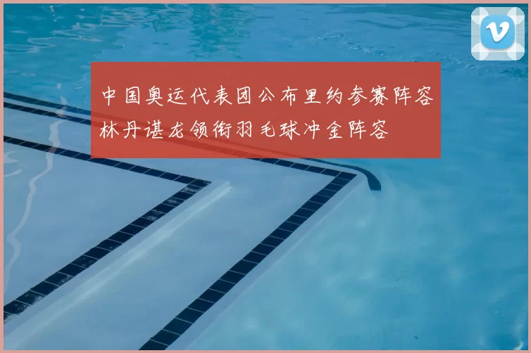 中国奥运代表团公布里约参赛阵容林丹谌龙领衔羽毛球冲金阵容