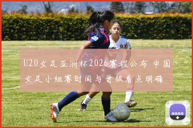 U20女足亚洲杯2026赛程公布 中国女足小组赛时间与晋级看点明确
