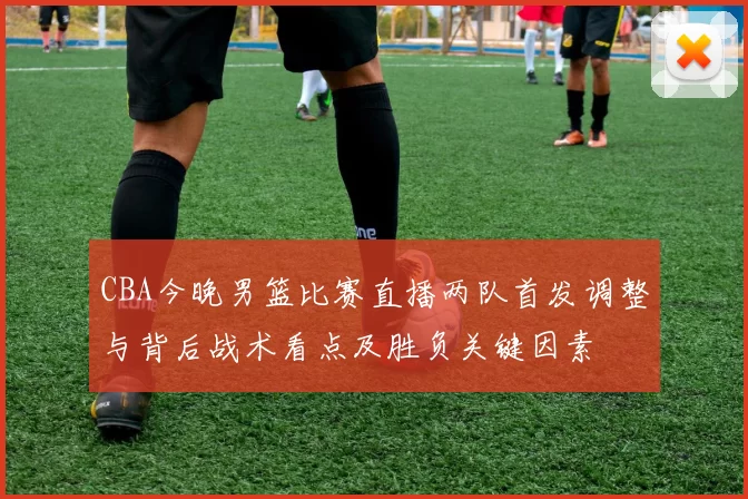 CBA今晚男篮比赛直播两队首发调整与背后战术看点及胜负关键因素