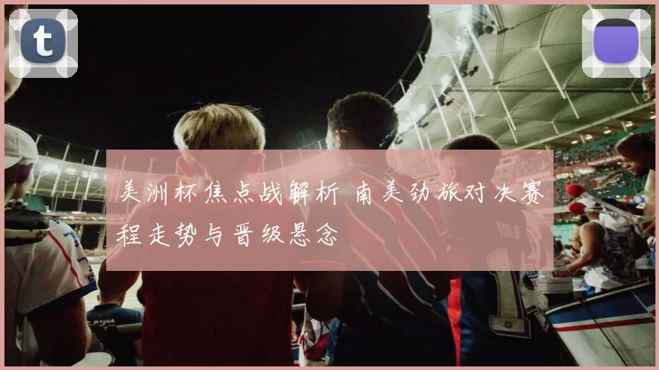 美洲杯焦点战解析 南美劲旅对决赛程走势与晋级悬念