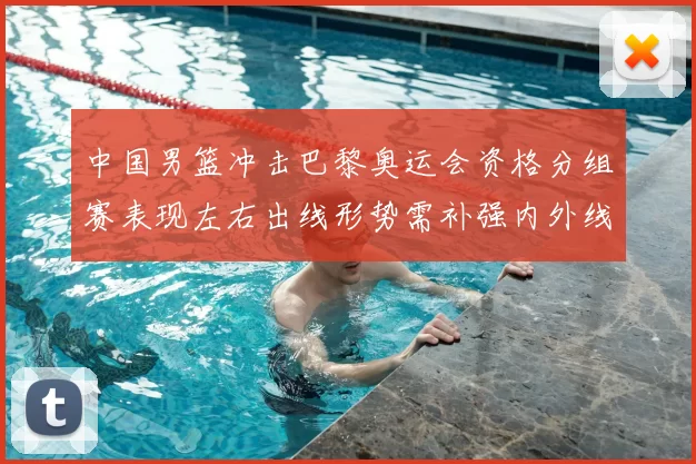 中国男篮冲击巴黎奥运会资格分组赛表现左右出线形势需补强内外线