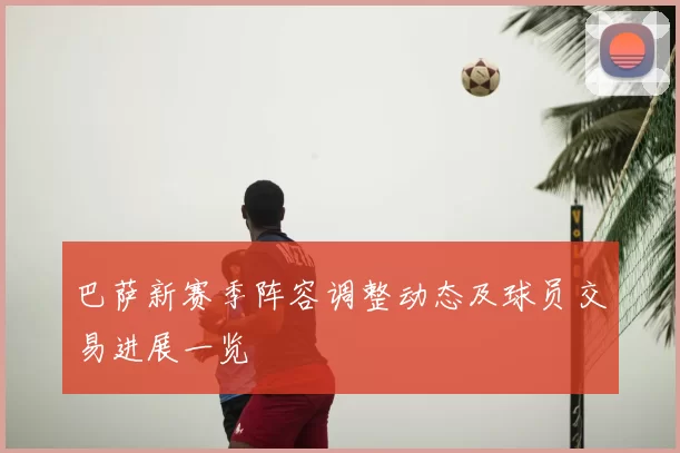 巴萨新赛季阵容调整动态及球员交易进展一览