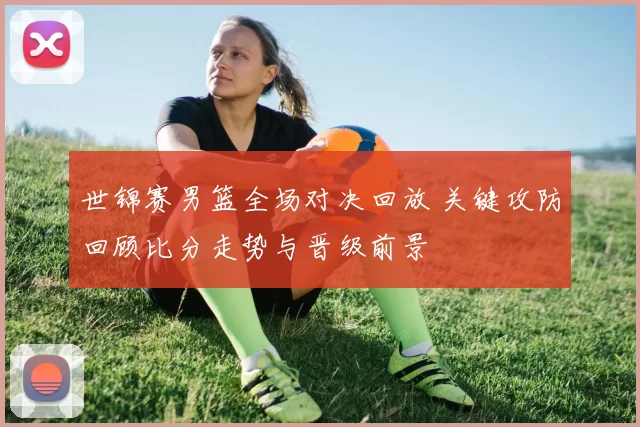 世锦赛男篮全场对决回放 关键攻防回顾比分走势与晋级前景