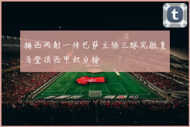 梅西两射一传巴萨主场三球完胜皇马登顶西甲积分榜