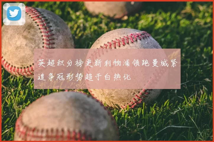 英超积分榜更新利物浦领跑曼城紧追争冠形势趋于白热化