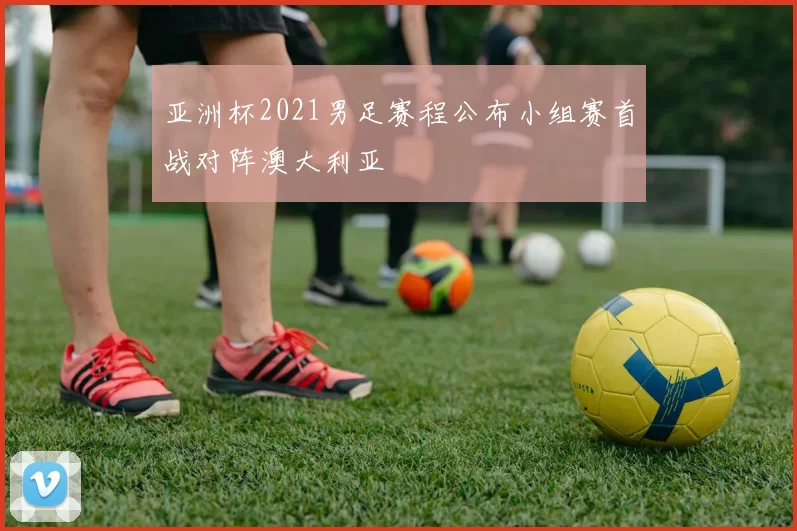 亚洲杯2021男足赛程公布小组赛首战对阵澳大利亚