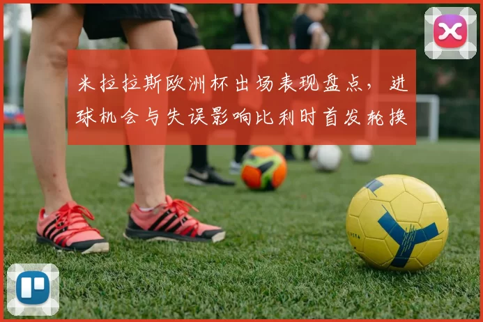米拉拉斯欧洲杯出场表现盘点，进球机会与失误影响比利时首发轮换