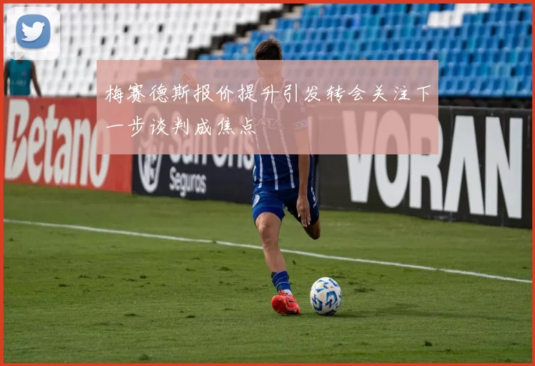 梅赛德斯报价提升引发转会关注下一步谈判成焦点