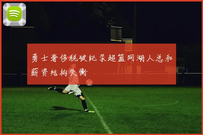 勇士奢侈税破纪录超篮网湖人总和薪资结构失衡
