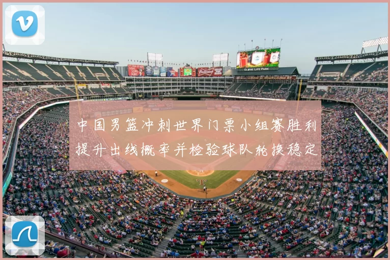 中国男篮冲刺世界门票小组赛胜利提升出线概率并检验球队轮换稳定性
