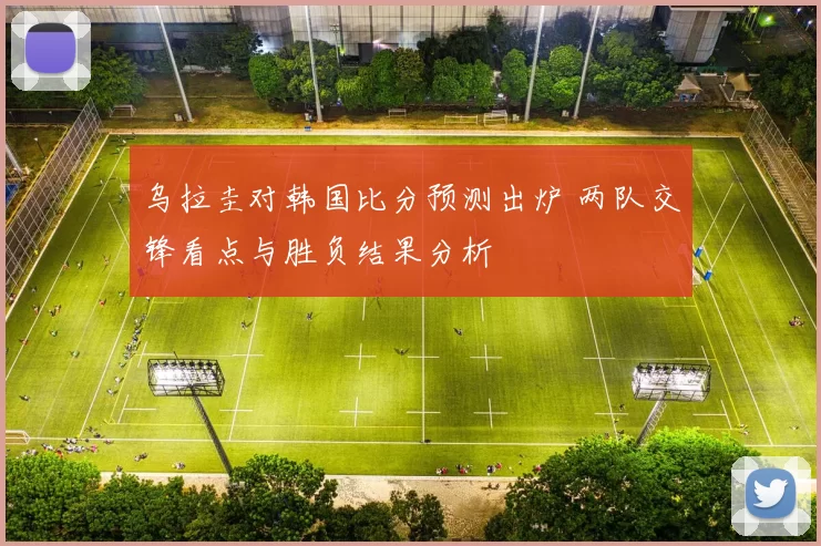 乌拉圭对韩国比分预测出炉 两队交锋看点与胜负结果分析