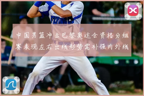 中国男篮冲击巴黎奥运会资格分组赛表现左右出线形势需补强内外线