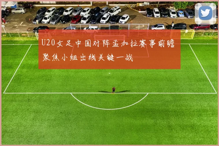 U20女足中国对阵孟加拉赛事前瞻 聚焦小组出线关键一战