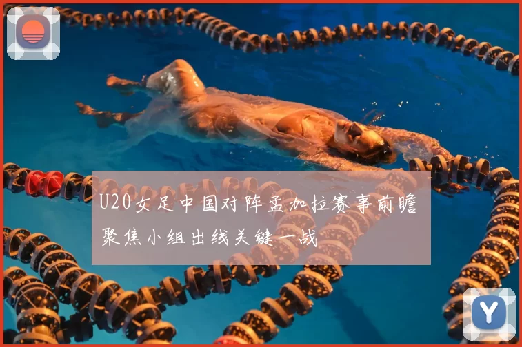 U20女足中国对阵孟加拉赛事前瞻 聚焦小组出线关键一战