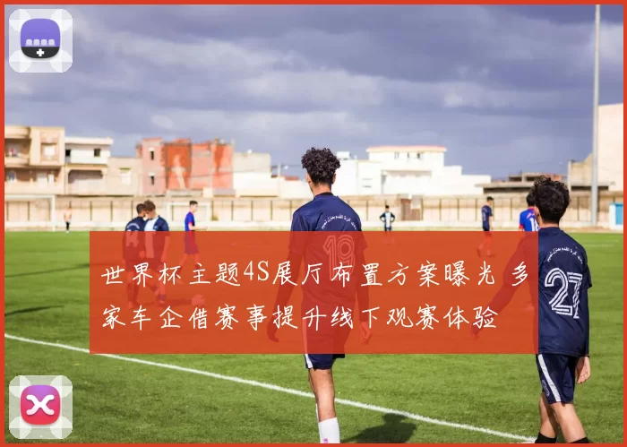 世界杯主题4S展厅布置方案曝光 多家车企借赛事提升线下观赛体验