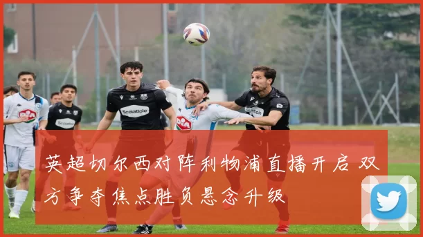 英超切尔西对阵利物浦直播开启 双方争夺焦点胜负悬念升级