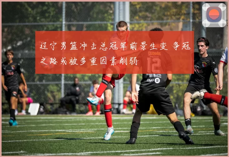 辽宁男篮冲击总冠军前景生变 争冠之路或被多重因素削弱