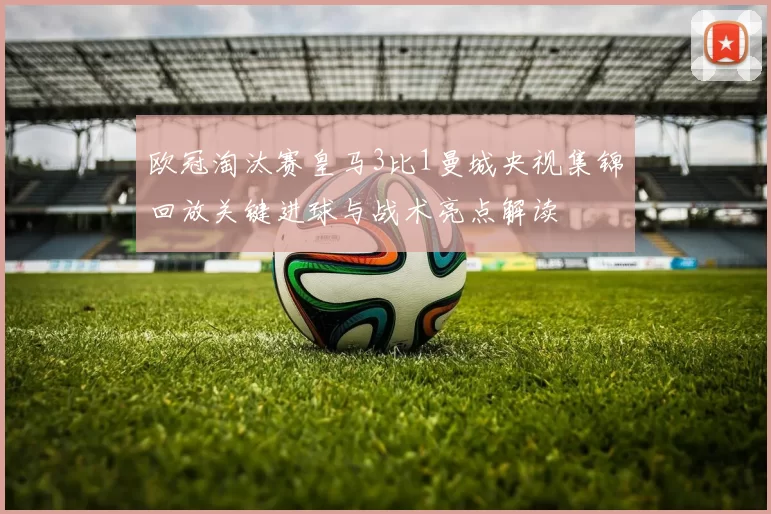 欧冠淘汰赛皇马3比1曼城央视集锦回放关键进球与战术亮点解读