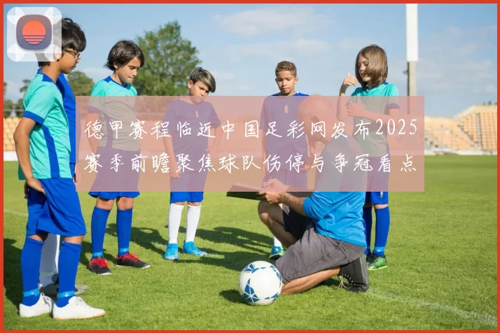 德甲赛程临近中国足彩网发布2025赛季前瞻聚焦球队伤停与争冠看点