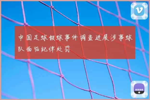 中国足球假球事件调查进展涉事球队面临纪律处罚