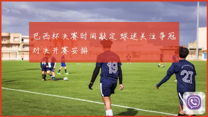巴西杯决赛时间敲定 球迷关注争冠对决开赛安排