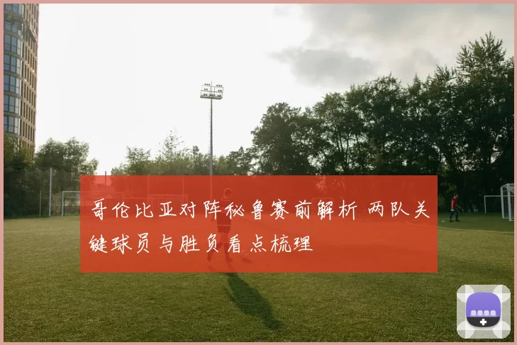 哥伦比亚对阵秘鲁赛前解析 两队关键球员与胜负看点梳理