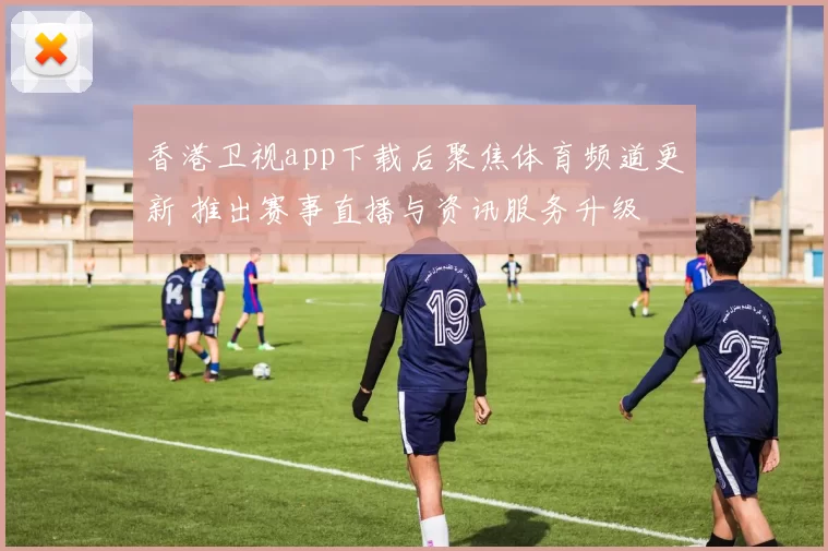 香港卫视app下载后聚焦体育频道更新 推出赛事直播与资讯服务升级