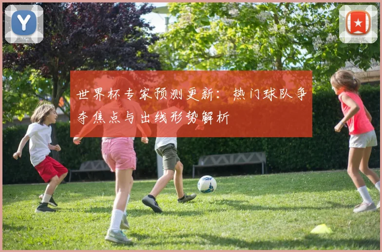 世界杯专家预测更新：热门球队争夺焦点与出线形势解析