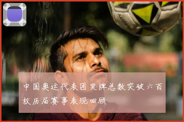 中国奥运代表团奖牌总数突破六百枚历届赛事表现回顾