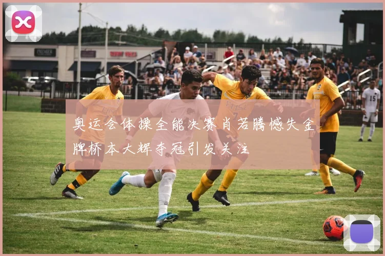 奥运会体操全能决赛肖若腾憾失金牌桥本大辉夺冠引发关注