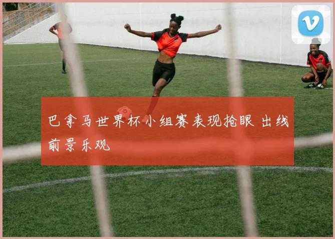 巴拿马世界杯小组赛表现抢眼 出线前景乐观