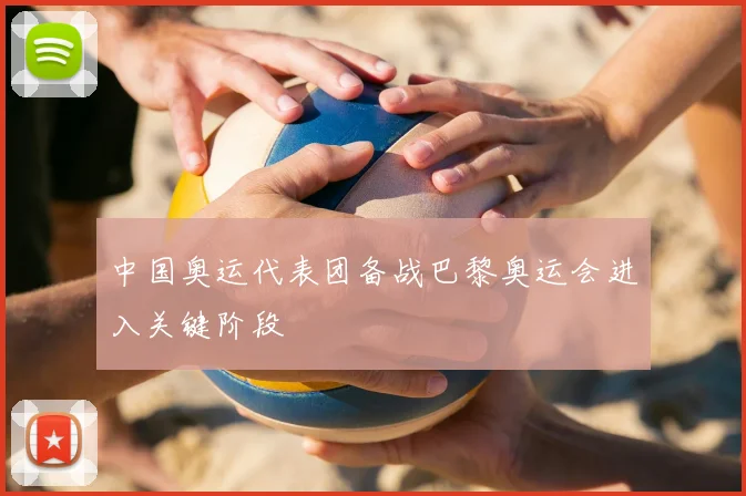 中国奥运代表团备战巴黎奥运会进入关键阶段