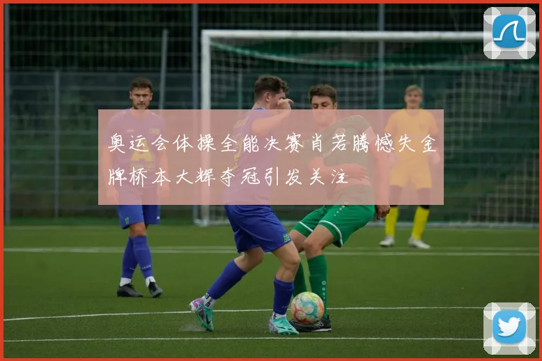 奥运会体操全能决赛肖若腾憾失金牌桥本大辉夺冠引发关注